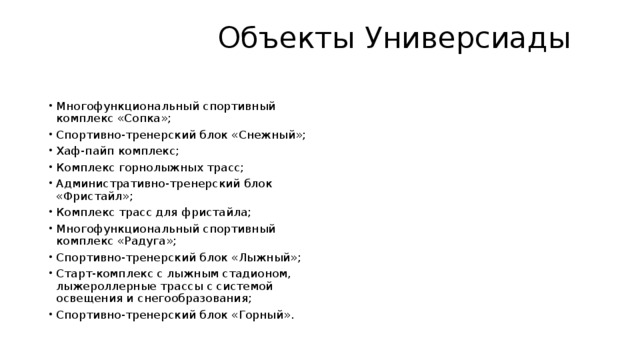  Объекты Универсиады   Многофункциональный спортивный комплекс «Сопка»; Спортивно-тренерский блок «Снежный»; Хаф-пайп комплекс; Комплекс горнолыжных трасс; Административно-тренерский блок «Фристайл»; Комплекс трасс для фристайла; Многофункциональный спортивный комплекс «Радуга»; Спортивно-тренерский блок «Лыжный»; Старт-комплекс с лыжным стадионом, лыжероллерные трассы с системой освещения и снегообразования; Спортивно-тренерский блок «Горный». 