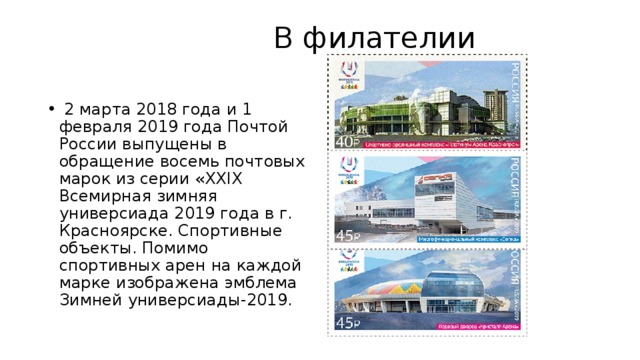  В филателии     2 марта 2018 года и 1 февраля 2019 года Почтой России выпущены в обращение восемь почтовых марок из серии «XXIX Всемирная зимняя универсиада 2019 года в г. Красноярске. Спортивные объекты. Помимо спортивных арен на каждой марке изображена эмблема Зимней универсиады-2019. 