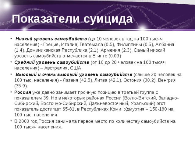 Показатели суицида   Низкий уровень самоубийств  (до 10 человек в год на 100 тысяч населения) - Греция, Италия, Гватемала (0.5), Филиппины (0.5), Албания (1.4), Доминиканская Республика (2.1), Армения (2.3). Самый низкий уровень самоубийств отмечается в Египте (0.03) Средний уровень самоубийств  (от 10 до 20 человек на 100 тысяч населения) – Австралия, США.   Высокий и очень высокий уровень самоубийств   (свыше 20 человек на 100 тыс. населения) - Латвия (42.5), Литва (42.1), Эстония (38.2), Венгрия (35.9). Россия  уже давно занимает прочную позицию в третьей группе с показателем 39. Но в некоторых районах России (Волго-Вятский, Западно-Сибирский, Восточно-Сибирский, Дальневосточный, Уральский) этот показатель достигает 65-81, в Республиках Коми, Удмуртия – 150-180 на 100 тыс. населения. В 2003 год Россия занимала первое место по количеству самоубийств на 100 тысяч населения. 