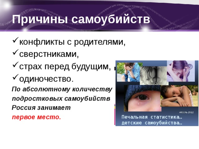 Причины самоубийств конфликты с родителями, сверстниками, страх перед будущим, одиночество. По абсолютному количеству подростковых самоубийств Россия занимает первое место. 