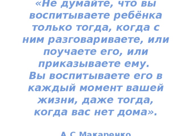 «Не думайте, что вы воспитываете ребёнка только тогда, когда с ним разговариваете, или поучаете его, или приказываете ему.  Вы воспитываете его в каждый момент вашей жизни, даже тогда, когда вас нет дома».    А.С.Макаренко 