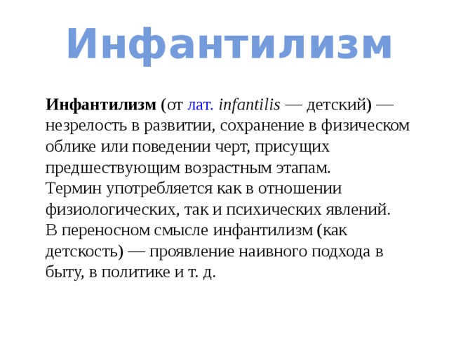 Инфантилизм Инфантилизм (от лат.   infantilis  — детский) — незрелость в развитии, сохранение в физическом облике или поведении черт, присущих предшествующим возрастным этапам. Термин употребляется как в отношении физиологических, так и психических явлений. В переносном смысле инфантилизм (как детскость) — проявление наивного подхода в быту, в политике и т. д. 