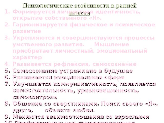 Психологические особенности в ранней юности Формируется личностная идентичность, открытие собственного «Я». Гармонизируется физическое и психическое развитие  Укрепляются и совершенствуются процессы умственного развития. Мышление приобретает личностный, эмоциональный характер Развивается рефлексия, самосознание Самосознание устремлено в будущее Развивается эмоциональная сфера Улучшается коммуникативность, появляется самостоятельность, уравновешенность, самоконтроль Общение со сверстниками. Поиск своего «Я», друга, объекта любви. Меняются взаимоотношения со взрослыми Профессиональное самоопределение 