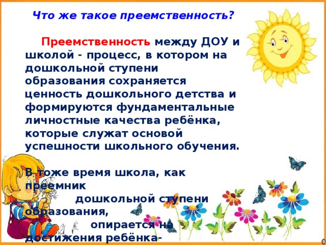  Что же такое преемственность?  Преемственность между ДОУ и школой - процесс, в котором на дошкольной ступени образования сохраняется ценность дошкольного детства и формируются фундаментальные личностные качества ребёнка, которые служат основой успешности школьного обучения.  В тоже время школа, как преемник  дошкольной ступени образования,  опирается на достижения ребёнка-  дошкольника. 