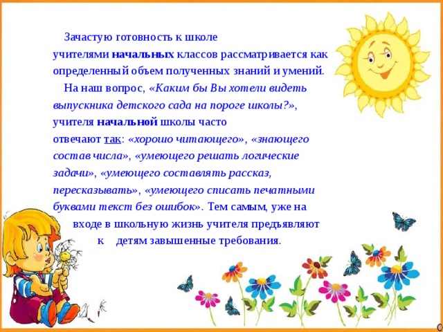  Зачастую готовность к школе учителями  начальных  классов рассматривается как определенный объем полученных знаний и умений. На наш вопрос,  «Каким бы Вы хотели видеть выпускника детского сада на пороге школы?» , учителя  начальной  школы часто отвечают  так :  «хорошо читающего» ,  «знающего состав числа» ,  «умеющего решать логические задачи» ,  «умеющего составлять рассказ, пересказывать» ,  «умеющего списать печатными буквами текст без ошибок» . Тем самым, уже на  входе в школьную жизнь учителя предъявляют  к детям завышенные требования. 
