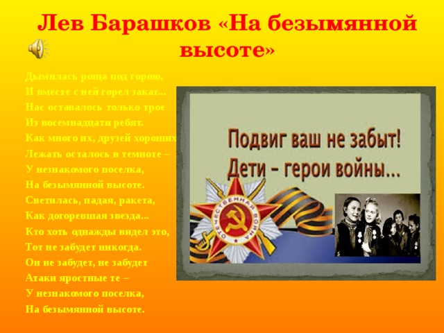Лев Барашков «На безымянной высоте» Дымилась роща под горою, И вместе с ней горел закат... Нас оставалось только трое Из восемнадцати ребят. Как много их, друзей хороших, Лежать осталось в темноте – У незнакомого поселка, На безымянной высоте. Светилась, падая, ракета, Как догоревшая звезда... Кто хоть однажды видел это, Тот не забудет никогда. Он не забудет, не забудет Атаки яростные те – У незнакомого поселка, На безымянной высоте. 