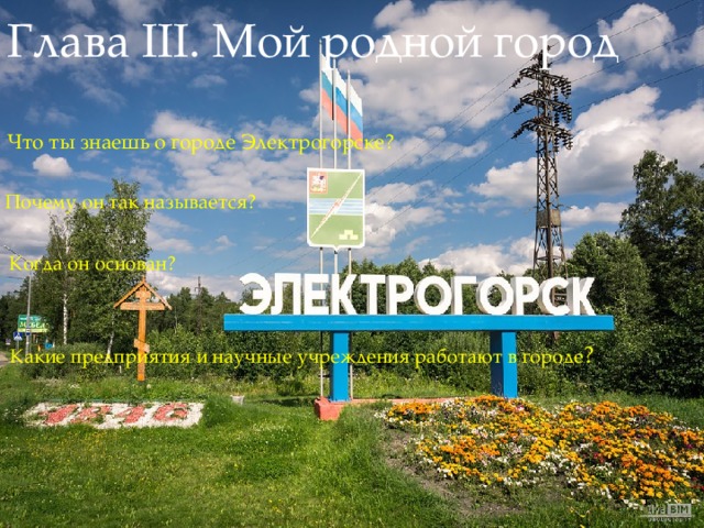Глава III. Мой родной город Что ты знаешь о городе Электрогорске? Почему он так называется? Когда он основан? Какие предприятия и научные учреждения работают в городе ? 
