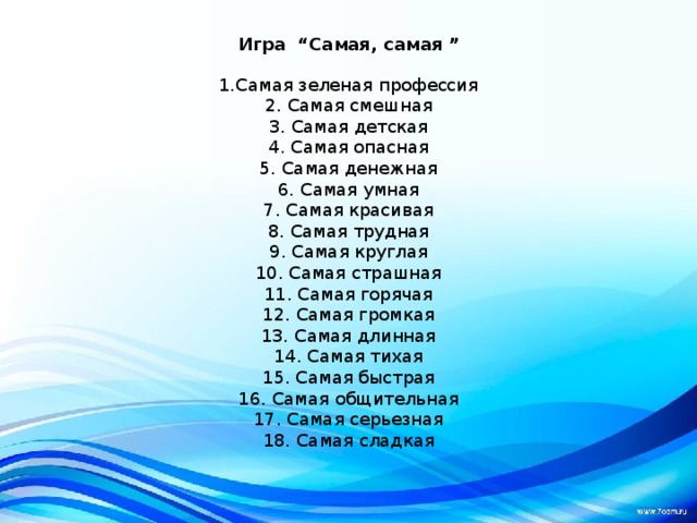Игра “Самая, самая ” 1.Самая зеленая профессия 2. Самая смешная 3. Самая детская 4. Самая опасная 5. Самая денежная 6. Самая умная 7. Самая красивая 8. Самая трудная 9. Самая круглая 10. Самая страшная 11. Самая горячая 12. Самая громкая 13. Самая длинная 14. Самая тихая 15. Самая быстрая 16. Самая общительная 17. Самая серьезная 18. Самая сладкая 