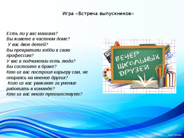 Игра «Встреча выпускников» Есть ли у вас машина? Вы живете в частном доме?  У вас двое детей? Вы превратили хобби в свою профессию? У вас в подчинении есть люди? Вы состоите в браке? Кто из вас построил карьеру сам, не опираясь на мнение других?  Кого из вас уважают за умение работать в команде? Кто из вас много путешествует? 