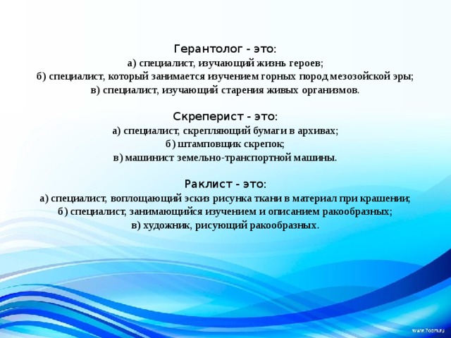 Герантолог - это: а) специалист, изучающий жизнь героев; б) специалист, который занимается изучением горных пород мезозойской эры; в) специалист, изучающий старения живых организмов. Скреперист - это: а) специалист, скрепляющий бумаги в архивах; б) штамповщик скрепок; в) машинист земельно-транспортной машины. Раклист - это: а) специалист, воплощающий эскиз рисунка ткани в материал при крашении; б) специалист, занимающийся изучением и описанием ракообразных; в) художник, рисующий ракообразных. 