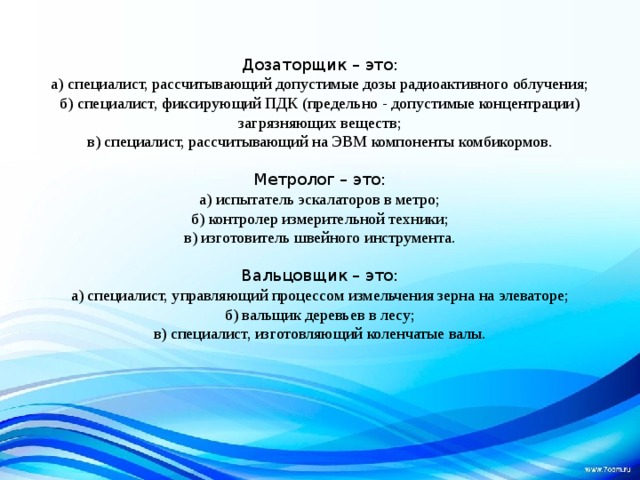 Дозаторщик – это: а) специалист, рассчитывающий допустимые дозы радиоактивного облучения; б) специалист, фиксирующий ПДК (предельно - допустимые концентрации) загрязняющих веществ; в) специалист, рассчитывающий на ЭВМ компоненты комбикормов. Метролог – это: а) испытатель эскалаторов в метро; б) контролер измерительной техники; в) изготовитель швейного инструмента. Вальцовщик – это: а) специалист, управляющий процессом измельчения зерна на элеваторе; б) вальщик деревьев в лесу; в) специалист, изготовляющий коленчатые валы. 