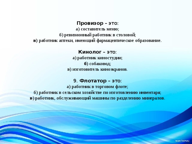 Провизор  – это: а) составитель меню; б) ревизионный работник в столовой; в)  работник аптеки, имеющий фармацевтическое образование. Кинолог  – это: а) работник киностудии; б ) собаковод; в) изготовитель киноэкранов. 9.  Флотатор  – это: а) работник в торговом флоте; б) работник в сельском хозяйстве по изготовлению инвентаря; в ) работник, обслуживающий машины по разделению минералов. 