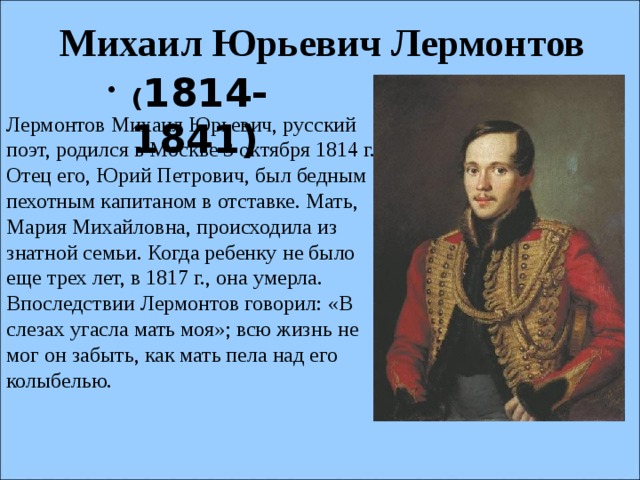 Михаил Юрьевич Лермонтов ( 1814-1841)  Лермонтов Михаил Юрьевич, русский поэт, родился в Москве 3 октября 1814 г. Отец его, Юрий Петрович, был бедным пехотным капитаном в отставке. Мать, Мария Михайловна, происходила из знатной семьи. Когда ребенку не было еще трех лет, в 1817 г., она умерла. Впоследствии Лермонтов говорил: «В слезах угасла мать моя»; всю жизнь не мог он забыть, как мать пела над его колыбелью.      
