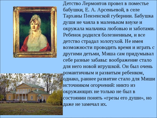 Детство Лермонтов провел в поместье бабушки, Е. А. Арсеньевой, в селе Тарханы Пензенской губернии. Бабушка души не чаяла в маленьком внуке и окружала мальчика любовью и заботами. Ребенок родился болезненным, и все детство страдал золотухой. Не имея возможности проводить время и играть с другими детьми, Миша сам придумывал себе разные забавы: воображение стало для него новой игрушкой. Он был очень романтичным и развитым ребенком, однако, раннее развитие стало для Миши источником огорчений: никто из окружающих не только не был в состоянии понять «грезы его души», но даже не замечал их.      