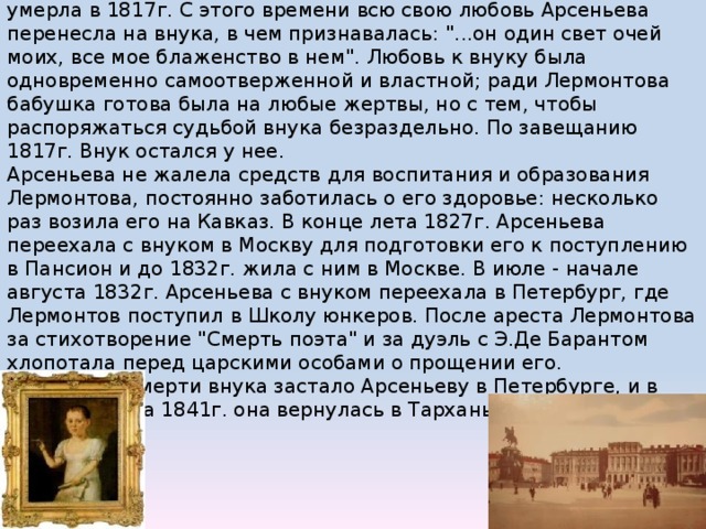 От брака с М.В.Арсеньевым имела единственную дочь, которая умерла в 1817г. С этого времени всю свою любовь Арсеньева перенесла на внука, в чем признавалась: 