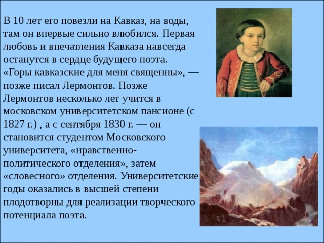 В 10 лет его повезли на Кавказ, на воды, там он впервые сильно влюбился. Первая любовь и впечатления Кавказа навсегда останутся в сердце будущего поэта. «Горы кавказские для меня священны», — позже писал Лермонтов. Позже Лермонтов несколько лет учится в московском университетском пансионе (с 1827 г.) , а с сентября 1830 г. — он становится студентом Московского университета, «нравственно-политического отделения», затем «словесного» отделения. Университетские годы оказались в высшей степени плодотворны для реализации творческого потенциала поэта.    