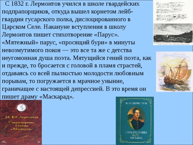   С 1832 г. Лермонтов учился в школе гвардейских подпрапорщиков, откуда вышел корнетом лейб-гвардии гусарского полка, дислоцированного в Царском Селе. Накануне вступления в школу Лермонтов пишет стихотворение «Парус». «Мятежный» парус, «просящий бури» в минуты невозмутимого покоя — это все та же с детства неугомонная душа поэта. Мятущийся гений поэта, как и прежде, то бросается с головой в пламя страстей, отдаваясь со всей пылкостью молодости любовным порывам, то погружается в мрачное уныние, граничащее с настоящей депрессией. В это время он пишет драму «Маскарад».    