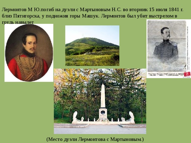 Лермонтов М Ю.погиб на дуэли с Мартыновым Н.С. во вторник 15 июля 1841 г. близ Пятигорска, у подножия горы Машук. Лермонтов был убит выстрелом в грудь навылет (Место дуэли Лермонтова с Мартыновым.) 