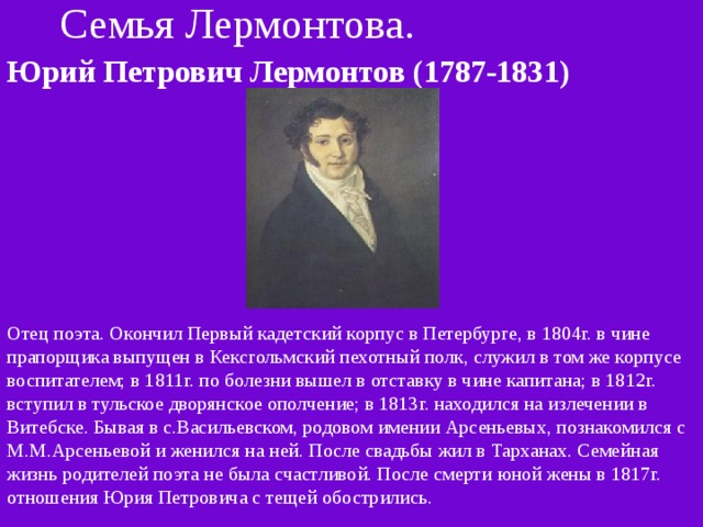 Семья Лермонтова. Юрий Петрович Лермонтов (1787-1831)  Отец поэта. Окончил Первый кадетский корпус в Петербурге, в 1804г. в чине прапорщика выпущен в Кексгольмский пехотный полк, служил в том же корпусе воспитателем; в 1811г. по болезни вышел в отставку в чине капитана; в 1812г. вступил в тульское дворянское ополчение; в 1813г. находился на излечении в Витебске. Бывая в с.Васильевском, родовом имении Арсеньевых, познакомился с М.М.Арсеньевой и женился на ней. После свадьбы жил в Тарханах. Семейная жизнь родителей поэта не была счастливой. После смерти юной жены в 1817г. отношения Юрия Петровича с тещей обострились. 