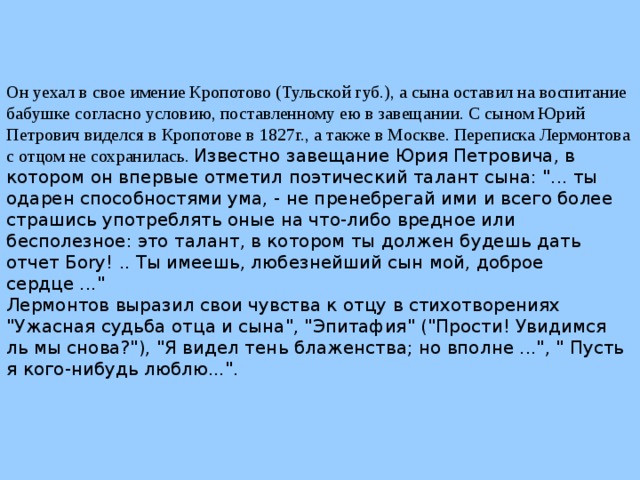Он уехал в свое имение Кропотово (Тульской губ.), а сына оставил на воспитание бабушке согласно условию, поставленному ею в завещании. С сыном Юрий Петрович виделся в Кропотове в 1827г., а также в Москве. Переписка Лермонтова с отцом не сохранилась. Известно завещание Юрия Петровича, в котором он впервые отметил поэтический талант сына: 