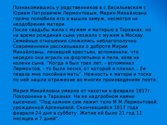 Познакомившись у родственников в с.Васильевском с Юрием Петровичем Лермонтовым, Мария Михайловна горячо полюбила его и вышла замуж, несмотря на неодобрение матери.  После свадьбы жила с мужем и матерью в Тарханах, но на время рождения сына уезжала с мужем в Москву.  Семейные отношения сложились неблагополучно.  Современники рассказывали о доброте Марии Михайловны, лечившей крестьян, вспоминали, что нередко она играла на фортепьяно и пела, взяв на колени сына. 