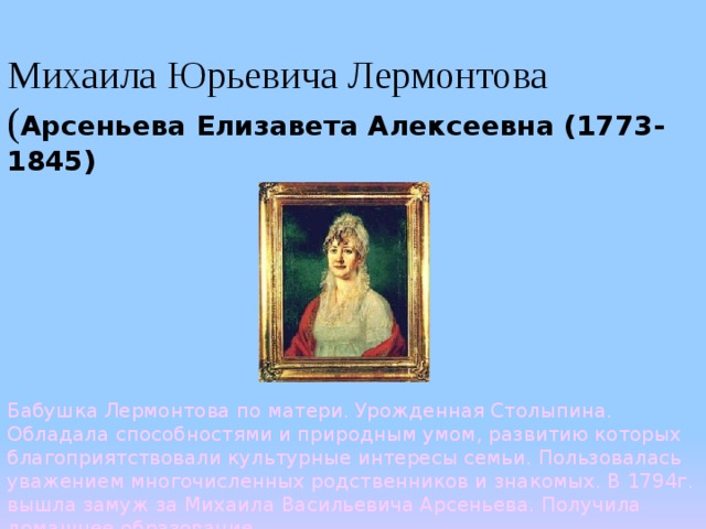   Михаила Юрьевича Лермонтова ( Арсеньева Елизавета Алексеевна (1773-1845)    Бабушка Лермонтова по матери. Урожденная Столыпина. Обладала способностями и природным умом, развитию которых благоприятствовали культурные интересы семьи. Пользовалась уважением многочисленных родственников и знакомых. В 1794г. вышла замуж за Михаила Васильевича Арсеньева. Получила домашнее образование. 