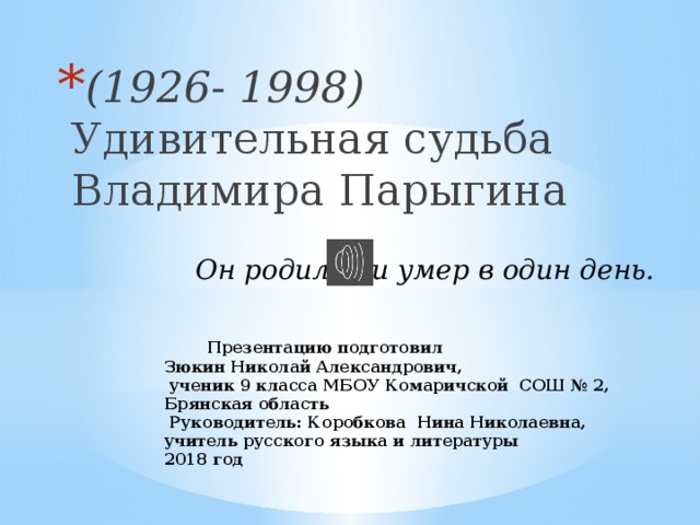 (1926- 1998) Удивительная судьба  Владимира Парыгина Он родился и умер в один день.  Презентацию подготовил  Зюкин Николай Александрович,  ученик 9 класса МБОУ Комаричской СОШ № 2,  Брянская область  Руководитель: Коробкова Нина Николаевна,  учитель русского языка и литературы  2018 год   