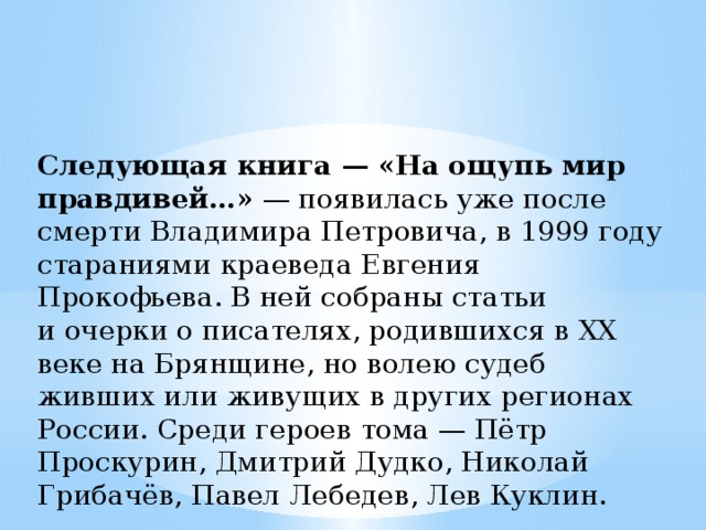Следующая книга — «На ощупь мир правдивей…»  — появилась уже после смерти Владимира Петровича, в 1999 году стараниями краеведа Евгения Прокофьева. В ней собраны статьи и очерки о писателях, родившихся в ХХ веке на Брянщине, но волею судеб живших или живущих в других регионах России. Среди героев тома — Пётр Проскурин, Дмитрий Дудко, Николай Грибачёв, Павел Лебедев, Лев Куклин. 