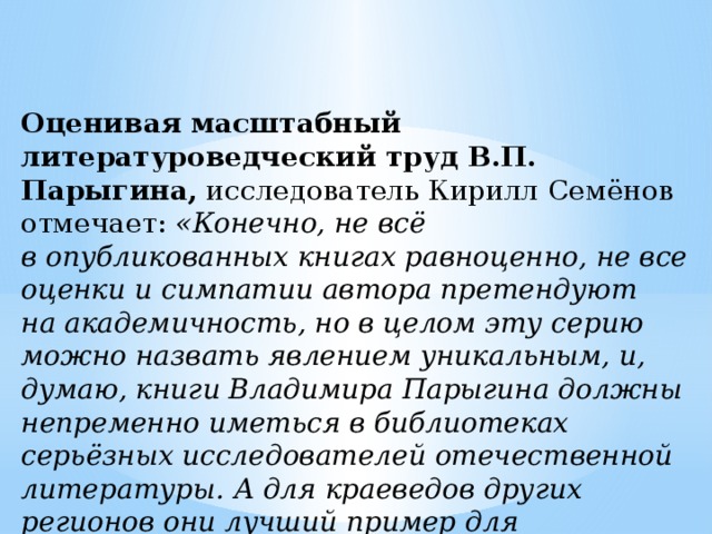 Оценивая масштабный литературоведческий труд В.П. Парыгина,  исследователь Кирилл Семёнов отмечает:  «Конечно, не всё в опубликованных книгах равноценно, не все оценки и симпатии автора претендуют на академичность, но в целом эту серию можно назвать явлением уникальным, и, думаю, книги Владимира Парыгина должны непременно иметься в библиотеках серьёзных исследователей отечественной литературы. А для краеведов других регионов они лучший пример для подражания». 