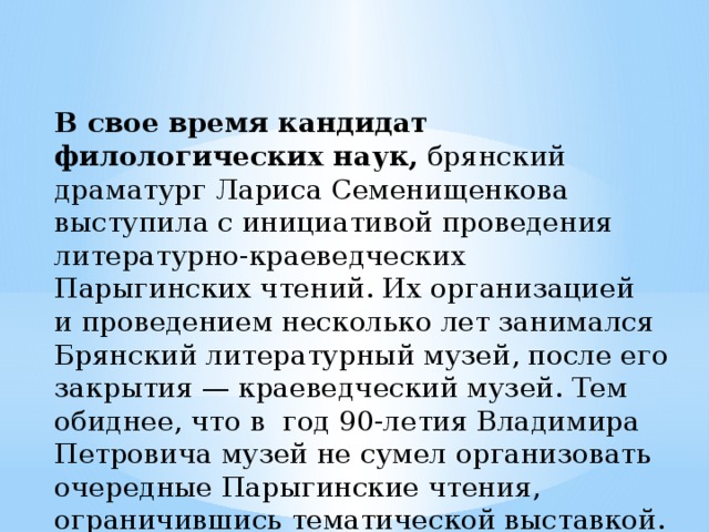 В свое время кандидат филологических наук,  брянский драматург Лариса Семенищенкова выступила с инициативой проведения литературно-краеведческих Парыгинских чтений. Их организацией и проведением несколько лет занимался Брянский литературный музей, после его закрытия — краеведческий музей. Тем обиднее, что в  год 90-летия Владимира Петровича музей не сумел организовать очередные Парыгинские чтения, ограничившись тематической выставкой.   