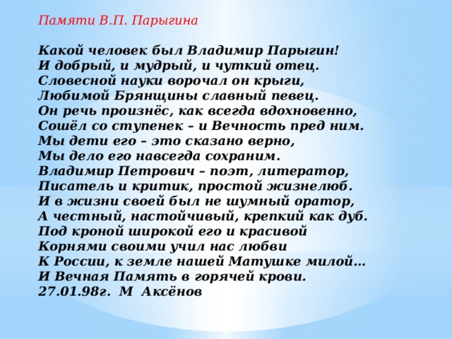   Памяти В.П. Парыгина   Какой человек был Владимир Парыгин! И добрый, и мудрый, и чуткий отец. Словесной науки ворочал он крыги, Любимой Брянщины славный певец. Он речь произнёс, как всегда вдохновенно, Сошёл со ступенек – и Вечность пред ним. Мы дети его – это сказано верно, Мы дело его навсегда сохраним. Владимир Петрович – поэт, литератор, Писатель и критик, простой жизнелюб. И в жизни своей был не шумный оратор, А честный, настойчивый, крепкий как дуб. Под кроной широкой его и красивой Корнями своими учил нас любви К России, к земле нашей Матушке милой… И Вечная Память в горячей крови. 27.01.98г. М Аксёнов   