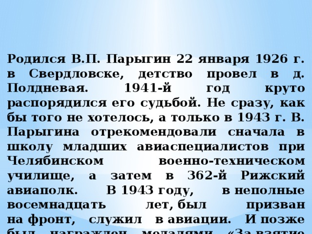Родился В.П. Парыгин 22 января 1926 г. в Свердловске, детство провел в д. Полдневая. 1941-й год круто распорядился его судьбой. Не сразу, как бы того не хотелось, а только в 1943 г. В. Парыгина отрекомендовали сначала в школу младших авиаспециалистов при Челябинском военно-техническом училище, а затем в 362-й Рижский авиаполк. В 1943 году, в неполные восемнадцать лет, был призван на фронт, служил в авиации. И позже был награжден медалями «За взятие Кёнигсберга» и «За взятие Берлина».   