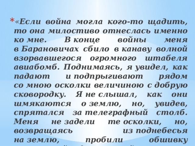 « Если война могла кого-то щадить, то она милостиво отнеслась именно ко мне. В конце войны меня в Барановичах сбило в канаву волной взорвавшегося огромного штабеля авиабомб. Поднимаясь, я увидел, как падают и подпрыгивают рядом со мною осколки величиною с добрую сковородку. Я не слышал, как они шмякаются о землю, но, увидев, спрятался за телеграфный столб. Меня не задели те осколки, но, возвращаясь из поднебесья на землю, пробили обшивку плоскостей и фюзеляжей нескольких самолётов…   