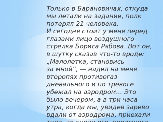 Только в Барановичах, откуда мы летали на задание, полк потерял 21 человека. И сегодня стоит у меня перед глазами лицо воздушного стрелка Бориса Рябова. Вот он, в шутку сказав что-то вроде: „Малолетка, становись за мной“, — надел на меня второпях противогаз дневального и по тревоге убежал на аэродром… Это было вечером, а в три часа утра, когда мы, увидев зарево вдали от аэродрома, приехали туда, то сняли его, повисшего над горящим мотором. Он сгорел живым». 