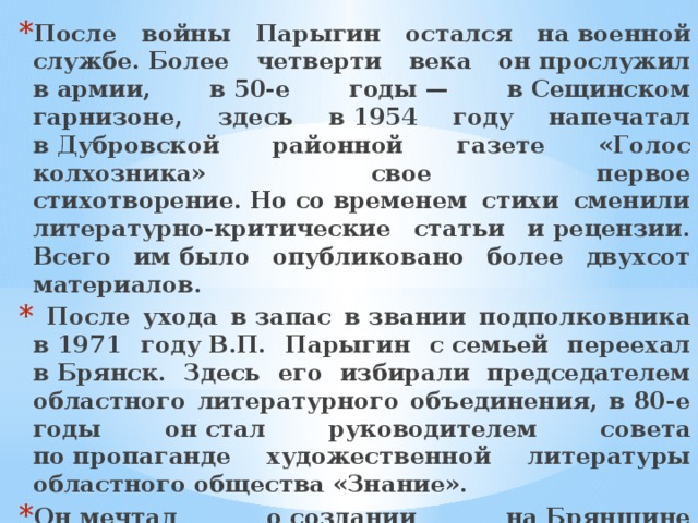 После войны Парыгин остался на военной службе. Более четверти века он прослужил в армии, в 50-е годы — в Сещинском гарнизоне, здесь в 1954 году напечатал в Дубровской районной газете «Голос колхозника» свое первое стихотворение. Но со временем стихи сменили литературно-критические статьи и рецензии. Всего им было опубликовано более двухсот материалов.  После ухода в запас в звании подполковника в 1971 году В.П. Парыгин с семьей переехал в Брянск. Здесь его избирали председателем областного литературного объединения, в 80-е годы он стал руководителем совета по пропаганде художественной литературы областного общества «Знание». Он мечтал о создании на Брянщине литературного музея и много сил приложил в реализации этой идеи. Очень жаль, что этот музей на улице Фокина, в который было вложено столько сил, сохранить не смогли… 