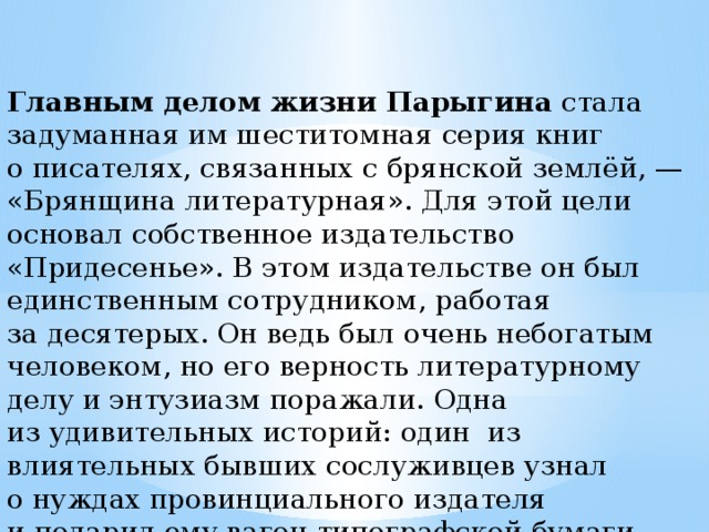 Главным делом жизни Парыгина  стала задуманная им шеститомная серия книг о писателях, связанных с брянской землёй, — «Брянщина литературная». Для этой цели основал собственное издательство «Придесенье». В этом издательстве он был единственным сотрудником, работая за десятерых. Он ведь был очень небогатым человеком, но его верность литературному делу и энтузиазм поражали. Одна из удивительных историй: один из влиятельных бывших сослуживцев узнал о нуждах провинциального издателя и подарил ему вагон типографской бумаги на его «Литературную Брянщину». 