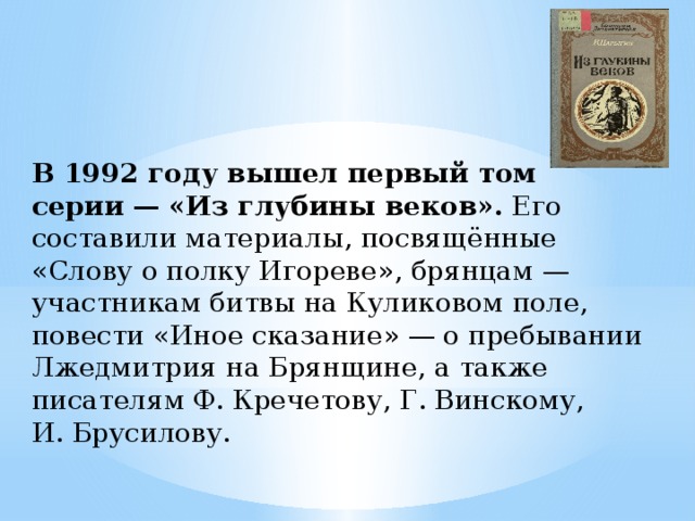 В 1992 году вышел первый том серии   — «Из глубины веков».  Его составили материалы, посвящённые «Слову о полку Игореве», брянцам — участникам битвы на Куликовом поле, повести «Иное сказание» — о пребывании Лжедмитрия на Брянщине, а также писателям Ф. Кречетову, Г. Винскому, И. Брусилову. 