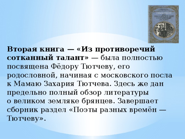 Вторая книга — «Из противоречий сотканный талант»  — была полностью посвящена Фёдору Тютчеву, его родословной, начиная с московского посла к Мамаю Захария Тютчева. Здесь же дан предельно полный обзор литературы о великом земляке брянцев. Завершает сборник раздел «Поэты разных времён — Тютчеву». 