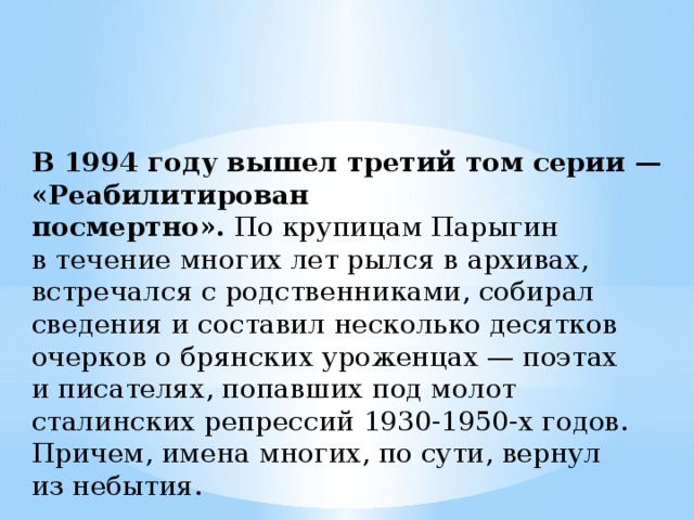 В 1994 году вышел третий том серии — «Реабилитирован посмертно».  По крупицам Парыгин в течение многих лет рылся в архивах, встречался с родственниками, собирал сведения и составил несколько десятков очерков о брянских уроженцах — поэтах и писателях, попавших под молот сталинских репрессий 1930-1950-х годов. Причем, имена многих, по сути, вернул из небытия. 