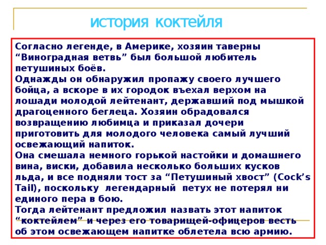 история коктейля Согласно легенде, в Америке, хозяин таверны “Виноградная ветвь” был большой любитель петушиных боёв. Однажды он обнаружил пропажу своего лучшего бойца, а вскоре в их городок въехал верхом на лошади молодой лейтенант, державший под мышкой драгоценного беглеца. Хозяин обрадовался возвращению любимца и приказал дочери приготовить для молодого человека самый лучший освежающий напиток. Она смешала немного горькой настойки и домашнего вина, виски, добавила несколько больших кусков льда, и все подняли тост за “Петушиный хвост” (Cock’s Tail), поскольку легендарный петух не потерял ни единого пера в бою. Тогда лейтенант предложил назвать этот напиток “коктейлем” и через его товарищей-офицеров весть об этом освежающем напитке облетела всю армию. 