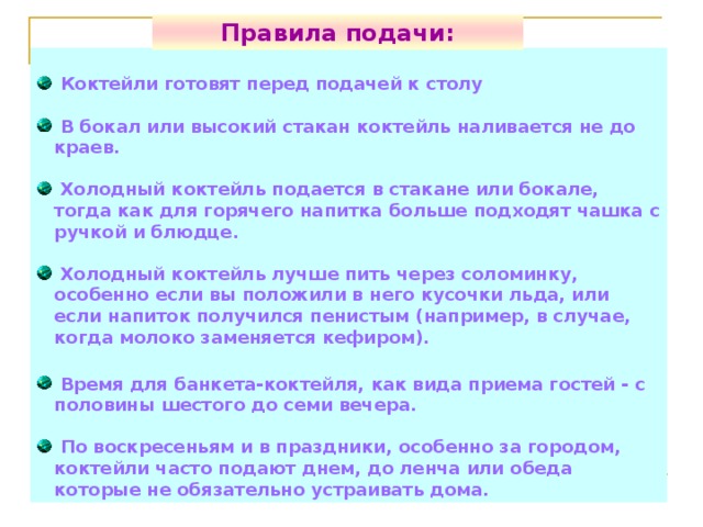 Правила подачи:  Коктейли готовят перед подачей к столу   В бокал или высокий стакан коктейль наливается не до краев.   Холодный коктейль подается в стакане или бокале, тогда как для горячего напитка больше подходят чашка с ручкой и блюдце.   Холодный коктейль лучше пить через соломинку, особенно если вы положили в него кусочки льда, или если напиток получился пенистым (например, в случае, когда молоко заменяется кефиром).   Время для банкета-коктейля, как вида приема гостей - с половины шестого до семи вечера.   По воскресеньям и в праздники, особенно за городом, коктейли часто подают днем, до ленча или обеда которые не обязательно устраивать дома. 