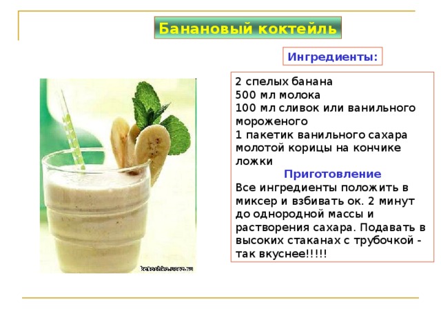 Банановый коктейль Ингредиенты: 2 спелых банана  500 мл молока  100 мл сливок или ванильного мороженого  1 пакетик ванильного сахара  молотой корицы на кончике ложки Приготовление Все ингредиенты положить в миксер и взбивать ок. 2 минут до однородной массы и растворения сахара. Подавать в высоких стаканах с трубочкой - так вкуснее!!!!! 