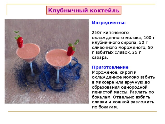 Клубничный коктейль Ингредиенты:    250г кипяченого охлажденного молока, 100 г клубничного сиропа, 50 г сливочного мороженого, 50 г взбитых сливок, 25 г сахара.  Приготовление Мороженое, сироп и охлажденное молоко взбить в миксере или вручную до образования однородной пенистой массы. Разлить по бокалам. Отдельно взбить сливки и ложкой разложить по бокалам. 