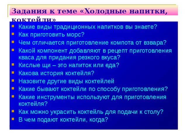 Задания к теме «Холодные напитки, коктейли»   Какие виды традиционных напитков вы знаете? Как приготовить морс? Чем отличается приготовление компота от взвара? Какой компонент добавляют в рецепт приготовления кваса для придания резкого вкуса? Кислые щи – это напиток или еда? Какова история коктейля? Назовите другие виды коктейлей Какие бывают коктейли по способу приготовления? Какие инструменты используют для приготовления коктейля? Как можно украсить коктейль для подачи к столу? В чем подают коктейли, когда? 