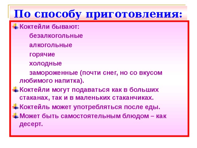 По способу приготовления: Коктейли бывают:   безалкогольные   алкогольные   горячие   холодные   замороженные (почти снег, но со вкусом  любимого напитка). Коктейли могут подаваться как в больших стаканах, так и в маленьких стаканчиках. Коктейль может употребляться после еды. Может быть самостоятельным блюдом – как десерт. 