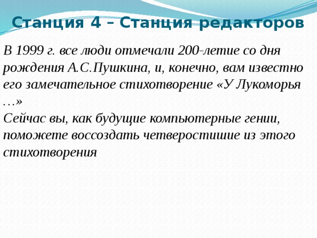 Станция 4 – Станция редакторов   В 1999 г. все люди отмечали 200-летие со дня рождения А.С.Пушкина, и, конечно, вам известно его замечательное стихотворение «У Лукоморья …» Сейчас вы, как будущие компьютерные гении, поможете воссоздать четверостишие из этого стихотворения  