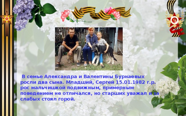  В семье Александра и Валентины Бурнаевых росли два сына. Младший, Сергей 15.01.1982 г.р. рос мальчишкой подвижным, примерным поведением не отличался, но старших уважал и за слабых стоял горой. 