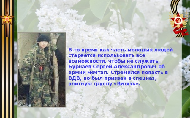 В то время как часть молодых людей старается использовать все возможности, чтобы не служить, Бурнаев Сергей Александрович об армии мечтал. Стремился попасть в ВДВ, но был призван в спецназ, элитную группу «Витязь». 