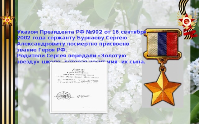 Указом Президента РФ №992 от 16 сентября 2002 года сержанту Бурнаеву Сергею Александровичу посмертно присвоено звание Героя РФ. Родители Сергея передали «Золотую звезду» школе, которая носит имя их сына.   