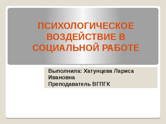 ПСИХОЛОГИЧЕСКОЕ ВОЗДЕЙСТВИЕ В СОЦИАЛЬНОЙ РАБОТЕ Выполнила: Хатунцева Лариса Ивановна Преподаватель ВГПГК 